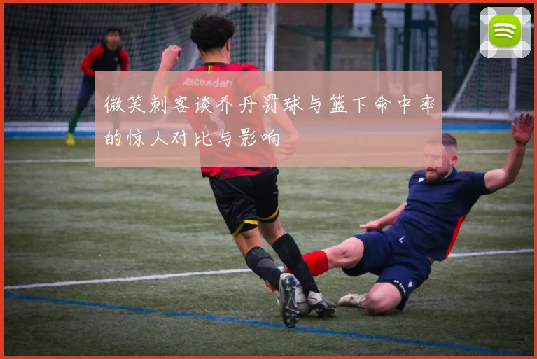 微笑刺客谈乔丹罚球与篮下命中率的惊人对比与影响