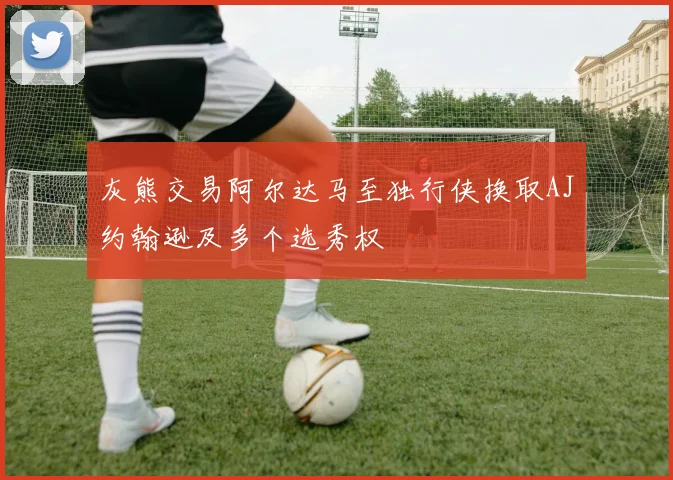 灰熊交易阿尔达马至独行侠换取AJ约翰逊及多个选秀权
