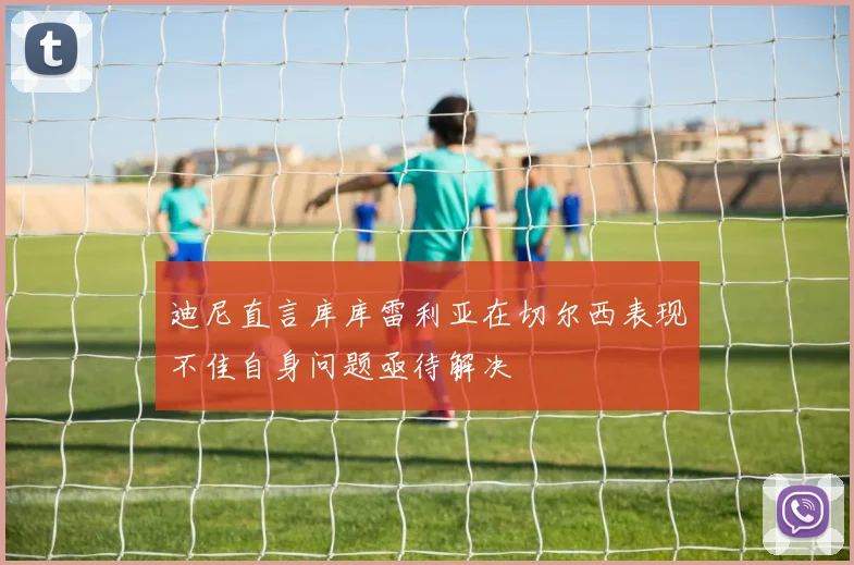 迪尼直言库库雷利亚在切尔西表现不佳自身问题亟待解决