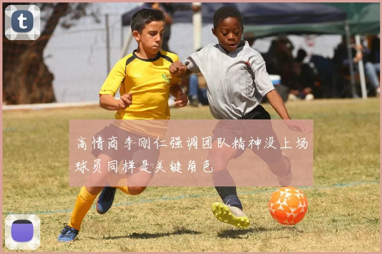 高情商李刚仁强调团队精神没上场球员同样是关键角色