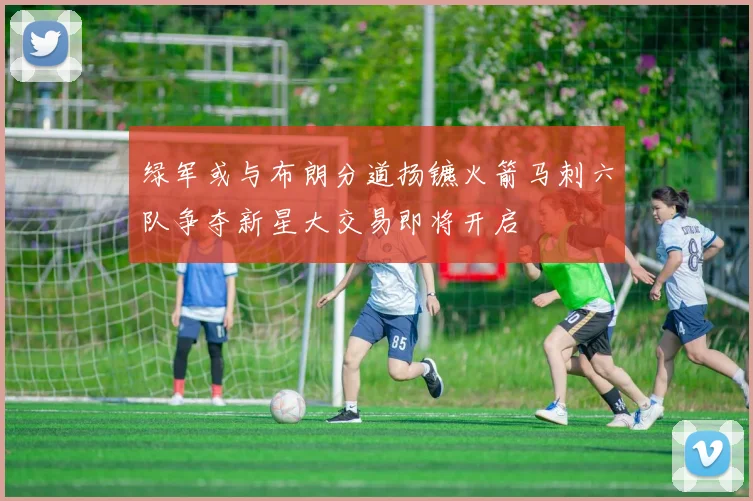 绿军或与布朗分道扬镳火箭马刺六队争夺新星大交易即将开启