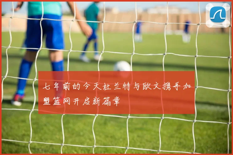 七年前的今天杜兰特与欧文携手加盟篮网开启新篇章