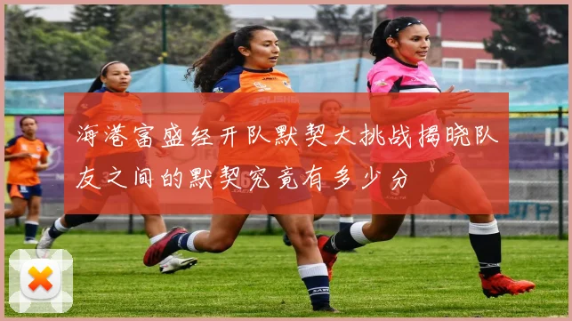 海港富盛经开队默契大挑战揭晓队友之间的默契究竟有多少分