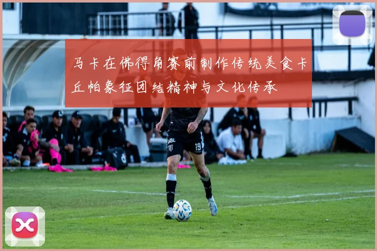 马卡在佛得角赛前制作传统美食卡丘帕象征团结精神与文化传承