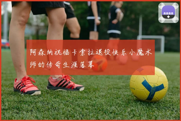阿森纳祝福卡索拉退役快乐小魔术师的传奇生涯落幕