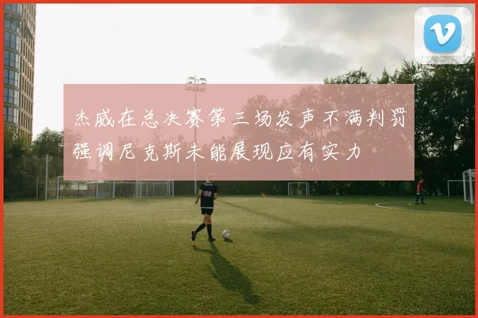 杰威在总决赛第三场发声不满判罚强调尼克斯未能展现应有实力