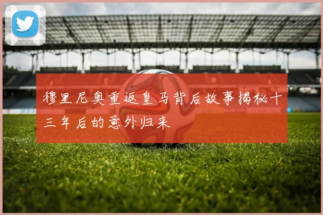 穆里尼奥重返皇马背后故事揭秘十三年后的意外归来