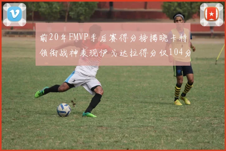 前20年FMVP季后赛得分榜揭晓卡特领衔战神表现伊戈达拉得分仅104分