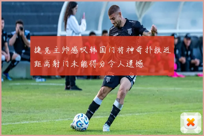 捷克主帅感叹韩国门将神奇扑救近距离射门未能得分令人遗憾