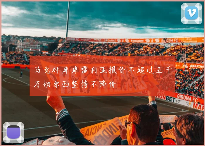 马竞对库库雷利亚报价不超过五千万切尔西坚持不降价