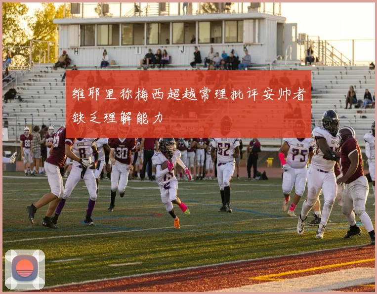 维耶里称梅西超越常理批评安帅者缺乏理解能力