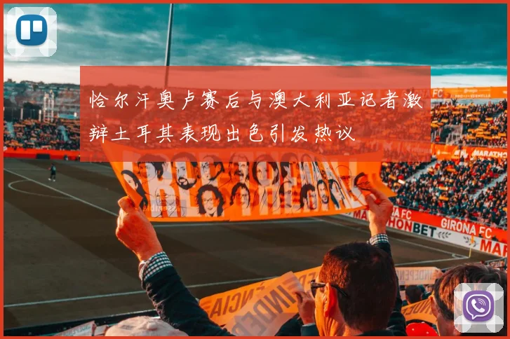 恰尔汗奥卢赛后与澳大利亚记者激辩土耳其表现出色引发热议