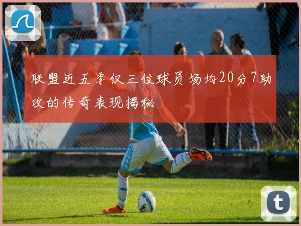 联盟近五季仅三位球员场均20分7助攻的传奇表现揭秘