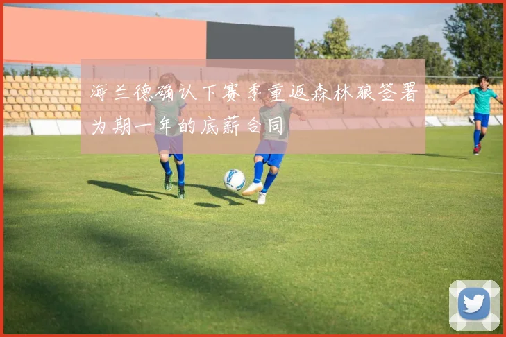 海兰德确认下赛季重返森林狼签署为期一年的底薪合同