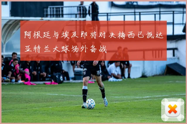阿根廷与埃及即将对决梅西已抵达亚特兰大球场外备战