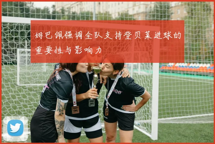 姆巴佩强调全队支持登贝莱进球的重要性与影响力