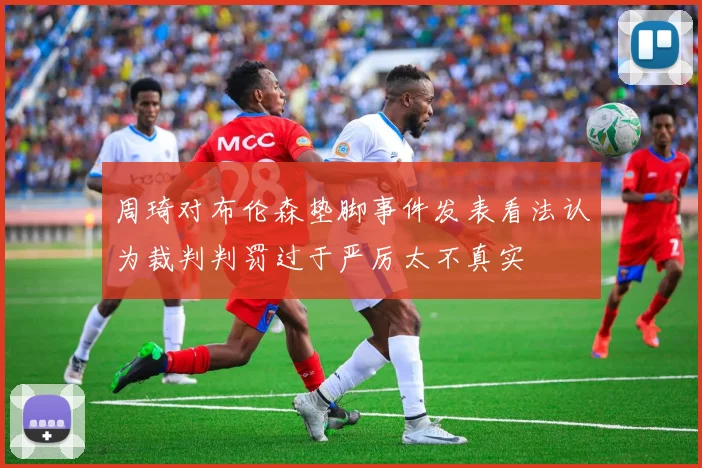 周琦对布伦森垫脚事件发表看法认为裁判判罚过于严厉太不真实
