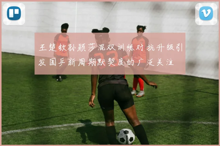 王楚钦孙颖莎混双训练对抗升级引发国乒新周期默契度的广泛关注