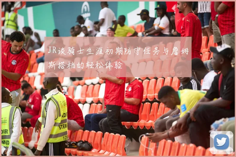 JR谈骑士生涯初期防守任务与詹姆斯搭档的轻松体验