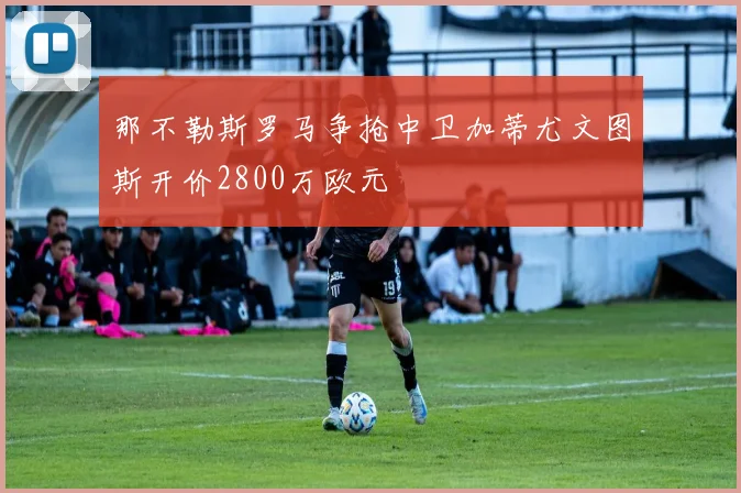 那不勒斯罗马争抢中卫加蒂尤文图斯开价2800万欧元