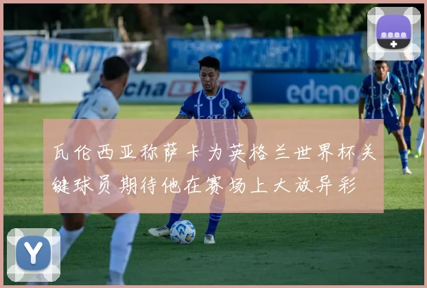 瓦伦西亚称萨卡为英格兰世界杯关键球员期待他在赛场上大放异彩