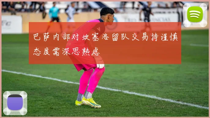 巴萨内部对坎塞洛留队交易持谨慎态度需深思熟虑